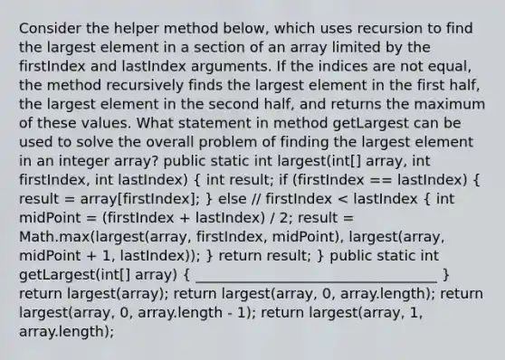 Consider the helper method below, which uses recursion to find the largest element in a section of an array limited by the firstIndex and lastIndex arguments. If the indices are not equal, the method recursively finds the largest element in the first half, the largest element in the second half, and returns the maximum of these values. What statement in method getLargest can be used to solve the overall problem of finding the largest element in an integer array? public static int largest(int[] array, int firstIndex, int lastIndex) ( int result; if (firstIndex == lastIndex) { result = array[firstIndex]; ) else // firstIndex < lastIndex ( int midPoint = (firstIndex + lastIndex) / 2; result = Math.max(largest(array, firstIndex, midPoint), largest(array, midPoint + 1, lastIndex)); ) return result; } public static int getLargest(int[] array) ( __________________________________ ) return largest(array); return largest(array, 0, array.length); return largest(array, 0, array.length - 1); return largest(array, 1, array.length);