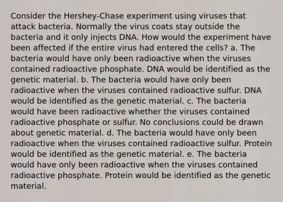 Consider the Hershey-Chase experiment using viruses that attack bacteria. Normally the virus coats stay outside the bacteria and it only injects DNA. How would the experiment have been affected if the entire virus had entered the cells? a. The bacteria would have only been radioactive when the viruses contained radioactive phosphate. DNA would be identified as the genetic material. b. The bacteria would have only been radioactive when the viruses contained radioactive sulfur. DNA would be identified as the genetic material. c. The bacteria would have been radioactive whether the viruses contained radioactive phosphate or sulfur. No conclusions could be drawn about genetic material. d. The bacteria would have only been radioactive when the viruses contained radioactive sulfur. Protein would be identified as the genetic material. e. The bacteria would have only been radioactive when the viruses contained radioactive phosphate. Protein would be identified as the genetic material.