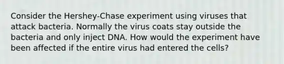 Consider the Hershey-Chase experiment using viruses that attack bacteria. Normally the virus coats stay outside the bacteria and only inject DNA. How would the experiment have been affected if the entire virus had entered the cells?