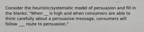 Consider the heuristic/systematic model of persuasion and fill in the blanks: "When __ is high and when consumers are able to think carefully about a persuasive message, consumers will follow ___ route to persuasion."