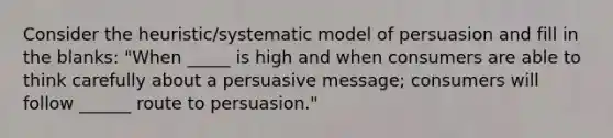 Consider the heuristic/systematic model of persuasion and fill in the blanks: "When _____ is high and when consumers are able to think carefully about a persuasive message; consumers will follow ______ route to persuasion."