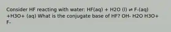 Consider HF reacting with water: HF(aq) + H2O (l) ⇌ F-(aq) +H3O+ (aq) What is the conjugate base of HF? OH- H2O H3O+ F-