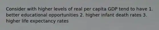 Consider with higher levels of real per capita GDP tend to have 1. better educational opportunities 2. higher infant death rates 3. higher life expectancy rates