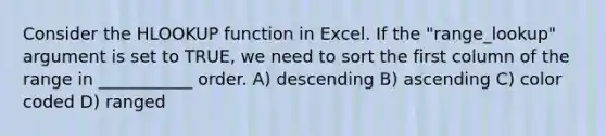 Consider the HLOOKUP function in Excel. If the "range_lookup" argument is set to TRUE, we need to sort the first column of the range in ___________ order. A) descending B) ascending C) color coded D) ranged