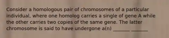 Consider a homologous pair of chromosomes of a particular individual, where one homolog carries a single of gene A while the other carries two copies of the same gene. The latter chromosome is said to have undergone a(n) _______ _______