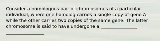 Consider a homologous pair of chromosomes of a particular individual, where one homolog carries a single copy of gene A while the other carries two copies of the same gene. The latter chromosome is said to have undergone a ________________ _________________