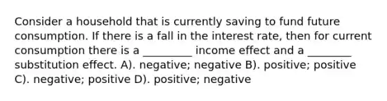 Consider a household that is currently saving to fund future consumption. If there is a fall in the interest rate, then for current consumption there is a _________ income effect and a ________ substitution effect. A). negative; negative B). positive; positive C). negative; positive D). positive; negative