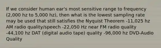 If we consider human ear's most sensitive range to frequency (2,000 hz to 5,000 hz), then what is the lowest sampling rate may be used that still satisfies the Nyquist Theorem -11,025 hz AM radio quality/speech -22,050 Hz near FM radio quality -44,100 hz DAT (digital audio tape) quality -96,000 hz DVD-Audio Quality