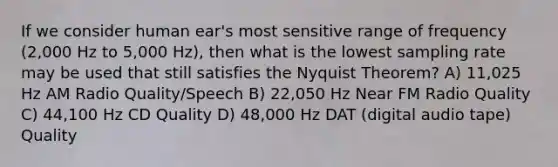 If we consider human ear's most sensitive range of frequency (2,000 Hz to 5,000 Hz), then what is the lowest sampling rate may be used that still satisfies the Nyquist Theorem? A) 11,025 Hz AM Radio Quality/Speech B) 22,050 Hz Near FM Radio Quality C) 44,100 Hz CD Quality D) 48,000 Hz DAT (digital audio tape) Quality