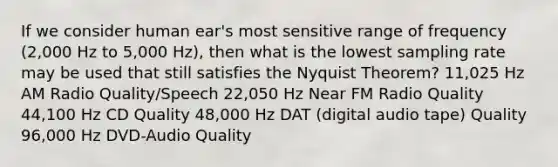 If we consider human ear's most sensitive range of frequency (2,000 Hz to 5,000 Hz), then what is the lowest sampling rate may be used that still satisfies the Nyquist Theorem? 11,025 Hz AM Radio Quality/Speech 22,050 Hz Near FM Radio Quality 44,100 Hz CD Quality 48,000 Hz DAT (digital audio tape) Quality 96,000 Hz DVD-Audio Quality