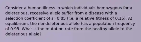 Consider a human illness in which individuals homozygous for a deleterious, recessive allele suffer from a disease with a selection coefficient of s=0.85 (i.e. a relative fitness of 0.15). At equilibrium, the nondeleterious allele has a population frequency of 0.95. What is the mutation rate from the healthy allele to the deleterious allele?