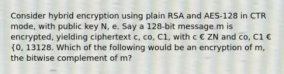 Consider hybrid encryption using plain RSA and AES-128 in CTR mode, with public key N, e. Say a 128-bit message m is encrypted, yielding ciphertext c, co, C1, with c € ZN and co, C1 € {0, 13128. Which of the following would be an encryption of m, the bitwise complement of m?