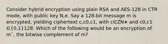 Consider hybrid encryption using plain RSA and AES-128 in CTR mode, with public key N,e. Say a 128-bit message m is encrypted, yielding ciphertext c,c0​,c1​, with c∈ZN∗​ and c0​,c1​∈(0,1)128. Which of the following would be an encryption of mˉ, the bitwise complement of m?