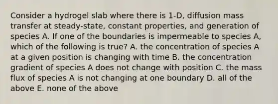 Consider a hydrogel slab where there is 1-D, diffusion mass transfer at steady-state, constant properties, and generation of species A. If one of the boundaries is impermeable to species A, which of the following is true? A. the concentration of species A at a given position is changing with time B. the concentration gradient of species A does not change with position C. the mass flux of species A is not changing at one boundary D. all of the above E. none of the above