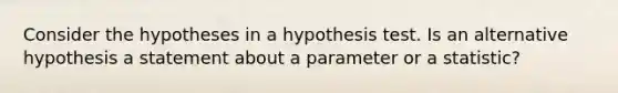 Consider the hypotheses in a hypothesis test. Is an alternative hypothesis a statement about a parameter or a statistic?