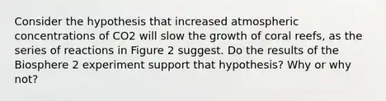 Consider the hypothesis that increased atmospheric concentrations of CO2 will slow the growth of coral reefs, as the series of reactions in Figure 2 suggest. Do the results of the Biosphere 2 experiment support that hypothesis? Why or why not?