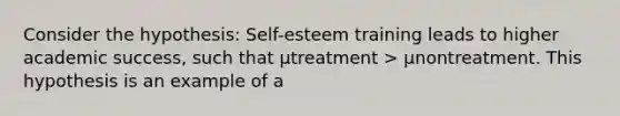 Consider the hypothesis: Self-esteem training leads to higher academic success, such that µtreatment > µnontreatment. This hypothesis is an example of a