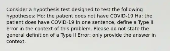 Consider a hypothesis test designed to test the following hypotheses: Ho: the patient does not have COVID-19 Ha: the patient does have COVID-19 In one sentence, define a Type II Error in the context of this problem. Please do not state the general definition of a Type II Error; only provide the answer in context.