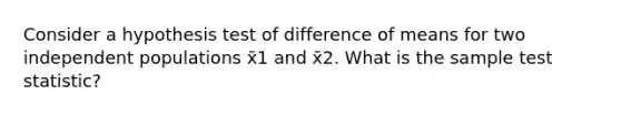 Consider a hypothesis test of difference of means for two independent populations x̄1 and x̄2. What is the sample test statistic?