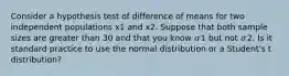 Consider a hypothesis test of difference of means for two independent populations x1 and x2. Suppose that both sample sizes are greater than 30 and that you know 𝜎1 but not 𝜎2. Is it standard practice to use the normal distribution or a Student's t distribution?