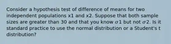 Consider a hypothesis test of difference of means for two independent populations x1 and x2. Suppose that both sample sizes are greater than 30 and that you know 𝜎1 but not 𝜎2. Is it standard practice to use the normal distribution or a Student's t distribution?