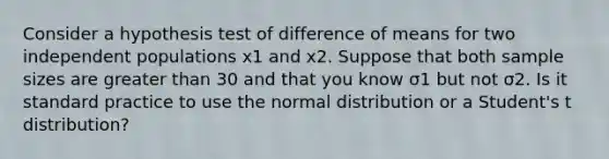 Consider a hypothesis test of difference of means for two independent populations x1 and x2. Suppose that both sample sizes are greater than 30 and that you know σ1 but not σ2. Is it standard practice to use the normal distribution or a Student's t distribution?