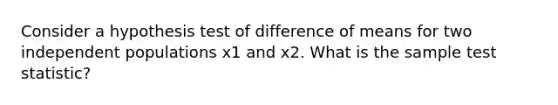 Consider a hypothesis test of difference of means for two independent populations x1 and x2. What is the sample test statistic?