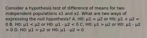 Consider a hypothesis test of difference of means for two independent populations x1 and x2. What are two ways of expressing the null hypothesis? A. H0: μ1 = μ2 or H0: μ1 + μ2 = 0 B. H0: μ1 μ2 or H0: μ1 - μ2 > 0 D. H0: μ1 = μ2 or H0: μ1 - μ2 = 0