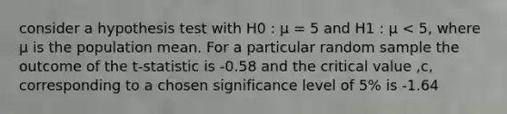 consider a hypothesis test with H0 : μ = 5 and H1 : μ < 5, where μ is the population mean. For a particular random sample the outcome of the t-statistic is -0.58 and the critical value ,c, corresponding to a chosen significance level of 5% is -1.64