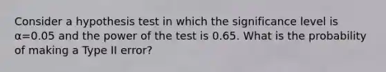 Consider a hypothesis test in which the significance level is α=0.05 and the power of the test is 0.65. What is the probability of making a Type II error?