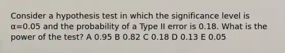 Consider a hypothesis test in which the significance level is α=0.05 and the probability of a Type II error is 0.18. What is the power of the test? A 0.95 B 0.82 C 0.18 D 0.13 E 0.05