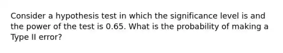 Consider a hypothesis test in which the significance level is and the power of the test is 0.65. What is the probability of making a Type II error?