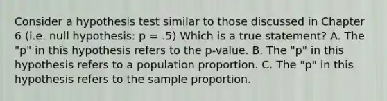 Consider a hypothesis test similar to those discussed in Chapter 6 (i.e. null hypothesis: p = .5) Which is a true statement? A. The "p" in this hypothesis refers to the p-value. B. The "p" in this hypothesis refers to a population proportion. C. The "p" in this hypothesis refers to the sample proportion.