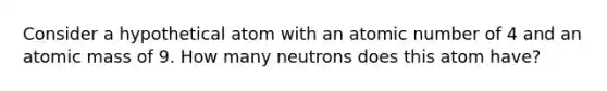 Consider a hypothetical atom with an atomic number of 4 and an atomic mass of 9. How many neutrons does this atom have?