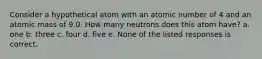 Consider a hypothetical atom with an atomic number of 4 and an atomic mass of 9.0. How many neutrons does this atom have? a. one b. three c. four d. five e. None of the listed responses is correct.