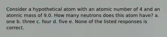 Consider a hypothetical atom with an atomic number of 4 and an atomic mass of 9.0. How many neutrons does this atom have? a. one b. three c. four d. five e. None of the listed responses is correct.