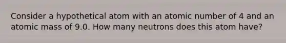 Consider a hypothetical atom with an atomic number of 4 and an atomic mass of 9.0. How many neutrons does this atom have?