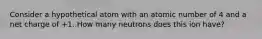 Consider a hypothetical atom with an atomic number of 4 and a net charge of +1. How many neutrons does this ion have?