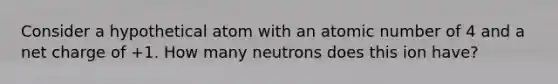 Consider a hypothetical atom with an atomic number of 4 and a net charge of +1. How many neutrons does this ion have?