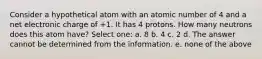 Consider a hypothetical atom with an atomic number of 4 and a net electronic charge of +1. It has 4 protons. How many neutrons does this atom have? Select one: a. 8 b. 4 c. 2 d. The answer cannot be determined from the information. e. none of the above