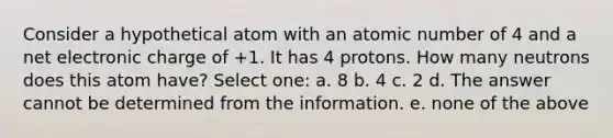 Consider a hypothetical atom with an atomic number of 4 and a net electronic charge of +1. It has 4 protons. How many neutrons does this atom have? Select one: a. 8 b. 4 c. 2 d. The answer cannot be determined from the information. e. none of the above