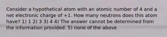 Consider a hypothetical atom with an atomic number of 4 and a net electronic charge of +1. How many neutrons does this atom have? 1) 1 2) 3 3) 4 4) The answer cannot be determined from the information provided. 5) none of the above