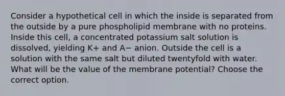 Consider a hypothetical cell in which the inside is separated from the outside by a pure phospholipid membrane with no proteins. Inside this cell, a concentrated potassium salt solution is dissolved, yielding K+ and A− anion. Outside the cell is a solution with the same salt but diluted twentyfold with water. What will be the value of the membrane potential? Choose the correct option.