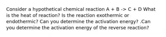 Consider a hypothetical chemical reaction A + B -> C + D What is the heat of reaction? Is the reaction exothermic or endothermic? Can you determine the activation energy? .Can you determine the activation energy of the reverse reaction?