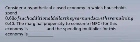 Consider a hypothetical closed economy in which households spend 0.60 of each additional dollar they earn and save the remaining0.40. The marginal propensity to consume (MPC) for this economy is_________ and the spending multiplier for this economy is_____________