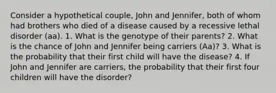 Consider a hypothetical couple, John and Jennifer, both of whom had brothers who died of a disease caused by a recessive lethal disorder (aa). 1. What is the genotype of their parents? 2. What is the chance of John and Jennifer being carriers (Aa)? 3. What is the probability that their first child will have the disease? 4. If John and Jennifer are carriers, the probability that their first four children will have the disorder?