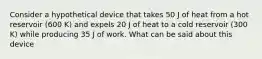 Consider a hypothetical device that takes 50 J of heat from a hot reservoir (600 K) and expels 20 J of heat to a cold reservoir (300 K) while producing 35 J of work. What can be said about this device