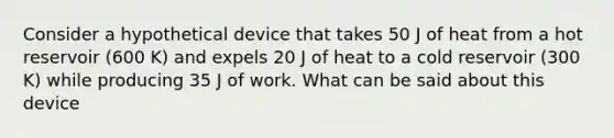 Consider a hypothetical device that takes 50 J of heat from a hot reservoir (600 K) and expels 20 J of heat to a cold reservoir (300 K) while producing 35 J of work. What can be said about this device