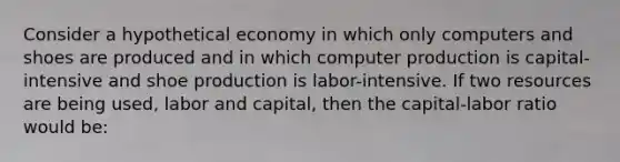 Consider a hypothetical economy in which only computers and shoes are produced and in which computer production is capital-intensive and shoe production is labor-intensive. If two resources are being used, labor and capital, then the capital-labor ratio would be: