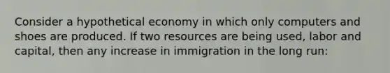 Consider a hypothetical economy in which only computers and shoes are produced. If two resources are being used, labor and capital, then any increase in immigration in the long run: